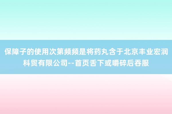 保障子的使用次第频频是将药丸含于北京丰业宏润科贸有限公司--首页舌下或嚼碎后吞服