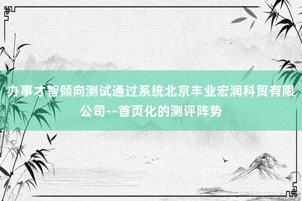 办事才智倾向测试通过系统北京丰业宏润科贸有限公司--首页化的测评阵势
